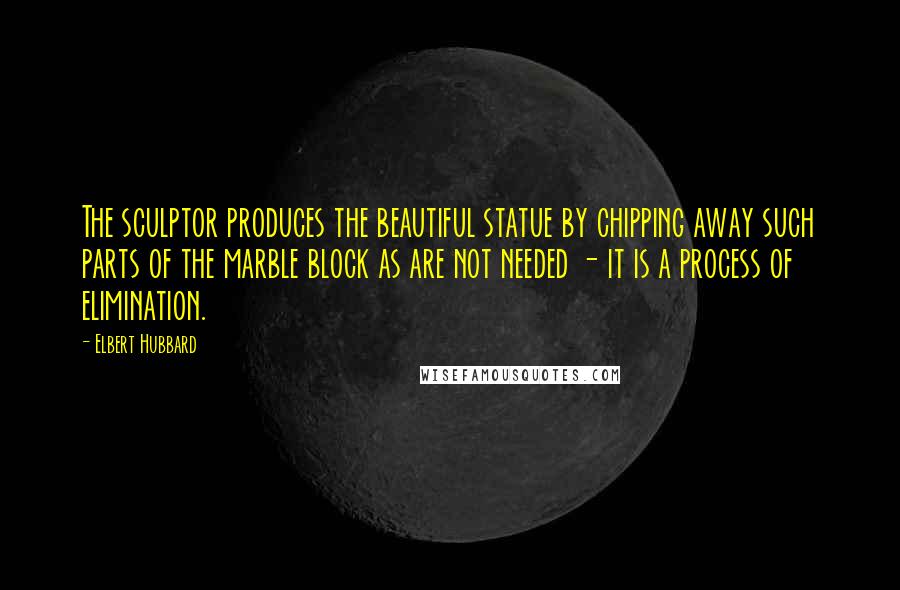 Elbert Hubbard Quotes: The sculptor produces the beautiful statue by chipping away such parts of the marble block as are not needed - it is a process of elimination.