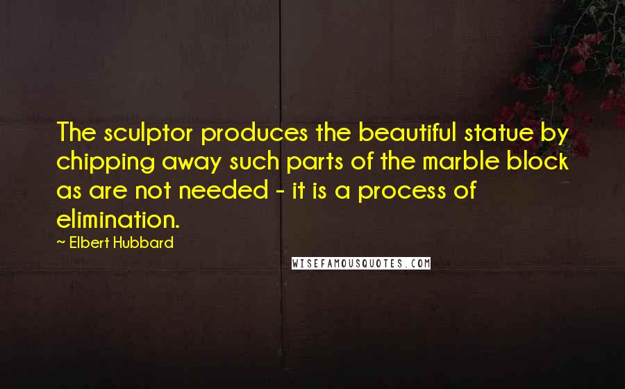 Elbert Hubbard Quotes: The sculptor produces the beautiful statue by chipping away such parts of the marble block as are not needed - it is a process of elimination.