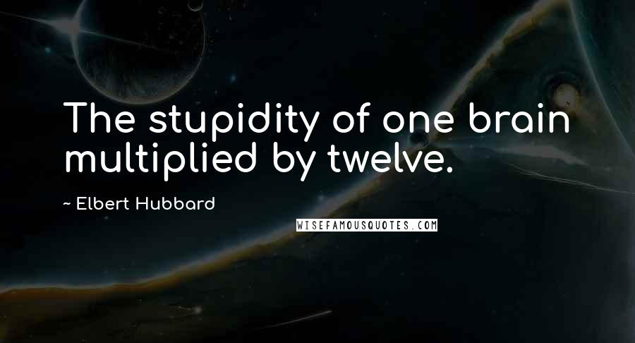 Elbert Hubbard Quotes: The stupidity of one brain multiplied by twelve.