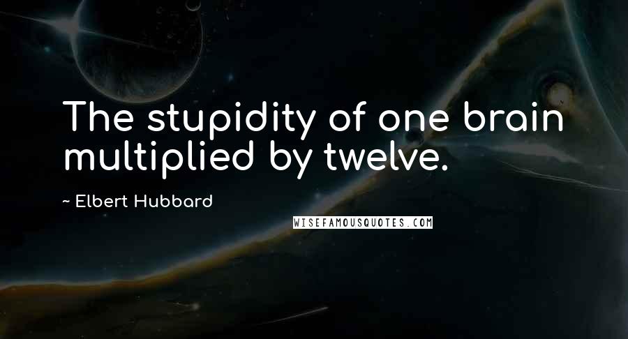 Elbert Hubbard Quotes: The stupidity of one brain multiplied by twelve.