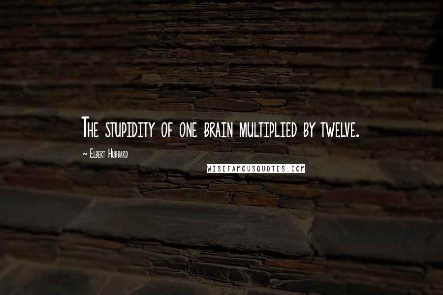 Elbert Hubbard Quotes: The stupidity of one brain multiplied by twelve.