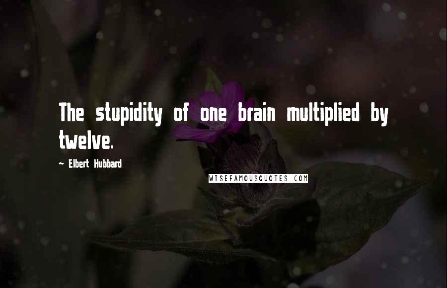 Elbert Hubbard Quotes: The stupidity of one brain multiplied by twelve.