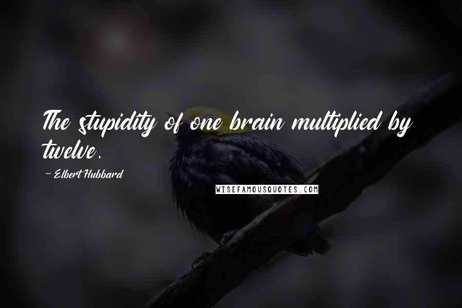 Elbert Hubbard Quotes: The stupidity of one brain multiplied by twelve.