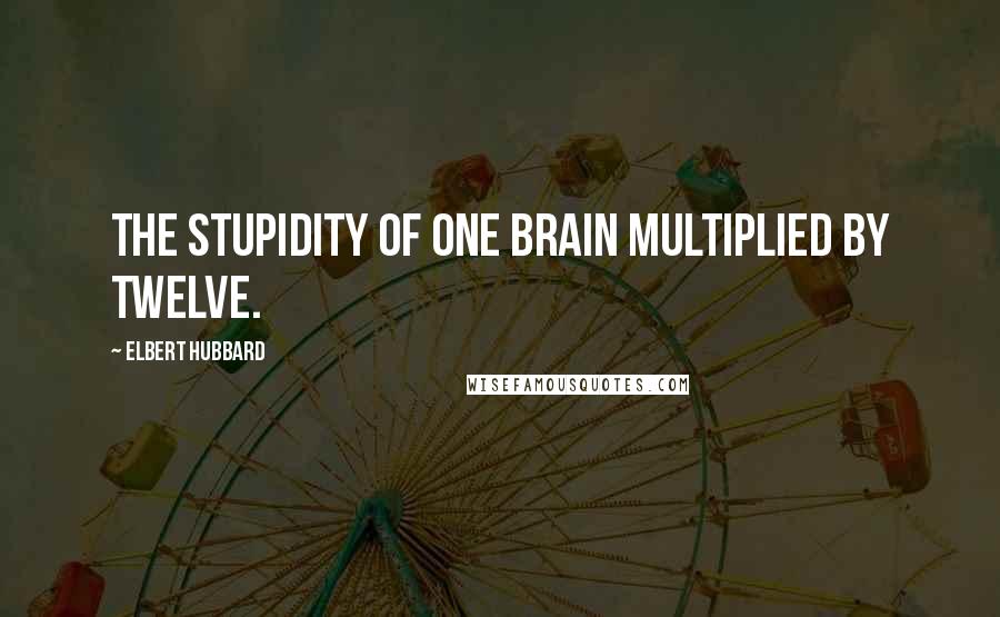 Elbert Hubbard Quotes: The stupidity of one brain multiplied by twelve.