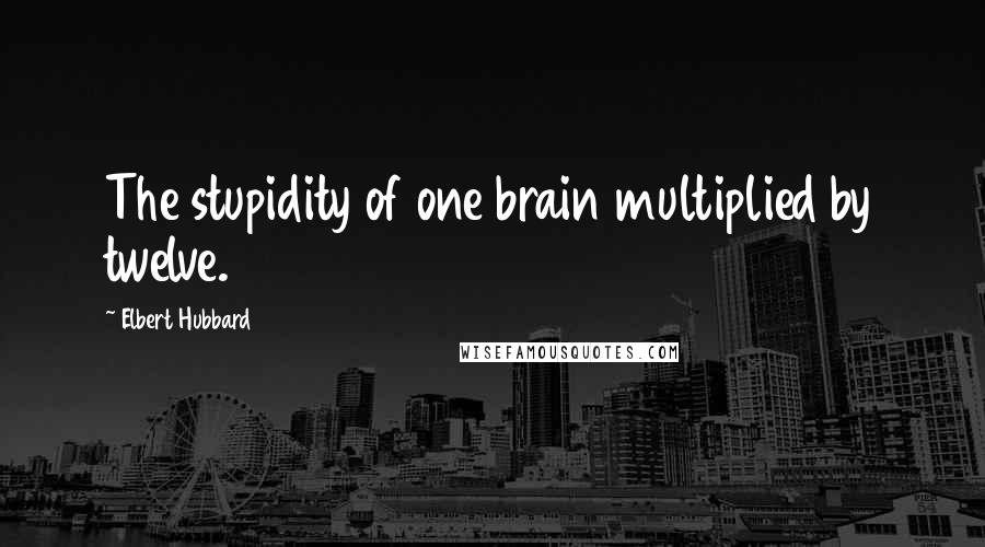 Elbert Hubbard Quotes: The stupidity of one brain multiplied by twelve.