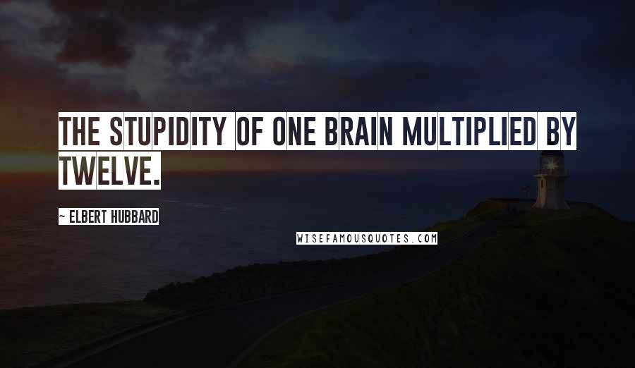 Elbert Hubbard Quotes: The stupidity of one brain multiplied by twelve.