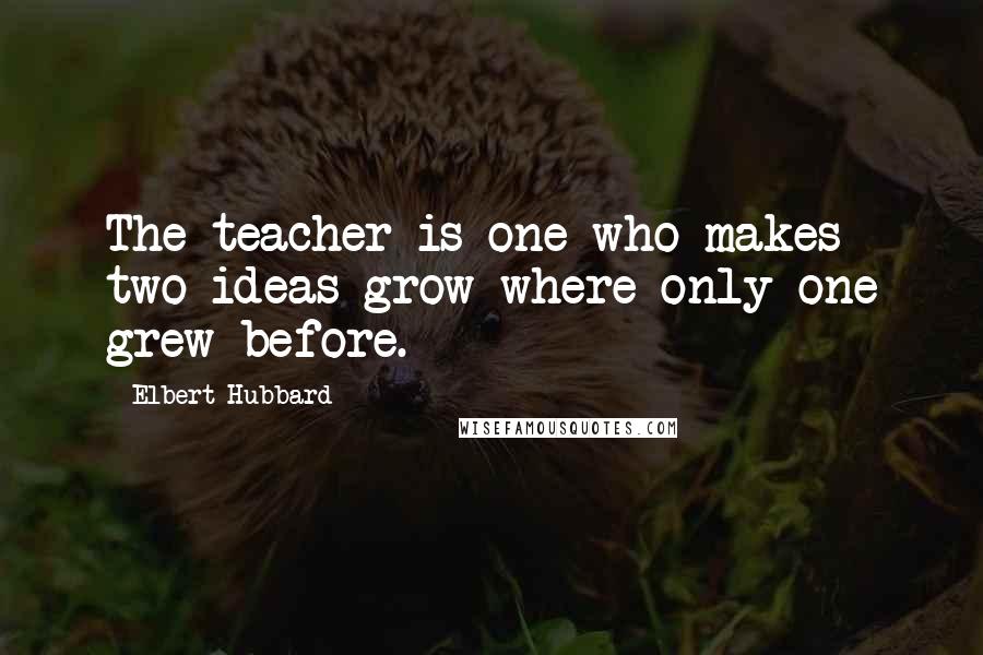 Elbert Hubbard Quotes: The teacher is one who makes two ideas grow where only one grew before.