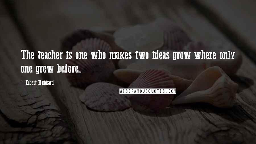 Elbert Hubbard Quotes: The teacher is one who makes two ideas grow where only one grew before.