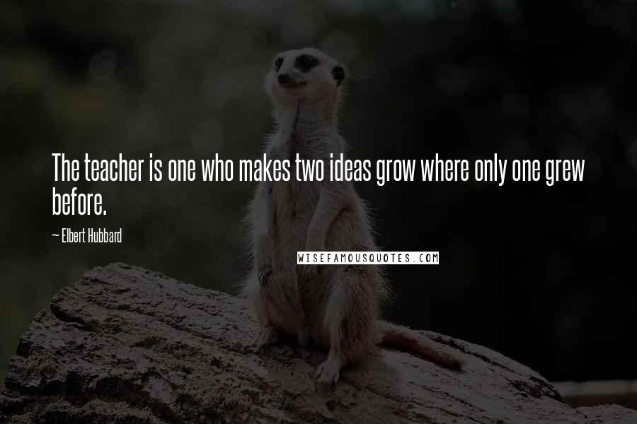 Elbert Hubbard Quotes: The teacher is one who makes two ideas grow where only one grew before.