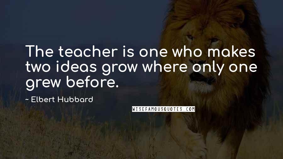 Elbert Hubbard Quotes: The teacher is one who makes two ideas grow where only one grew before.