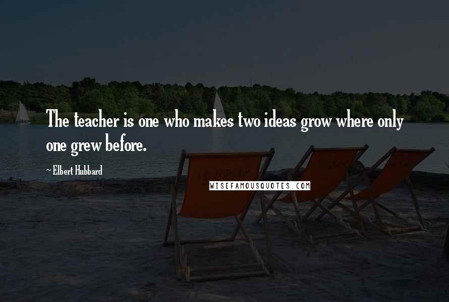 Elbert Hubbard Quotes: The teacher is one who makes two ideas grow where only one grew before.