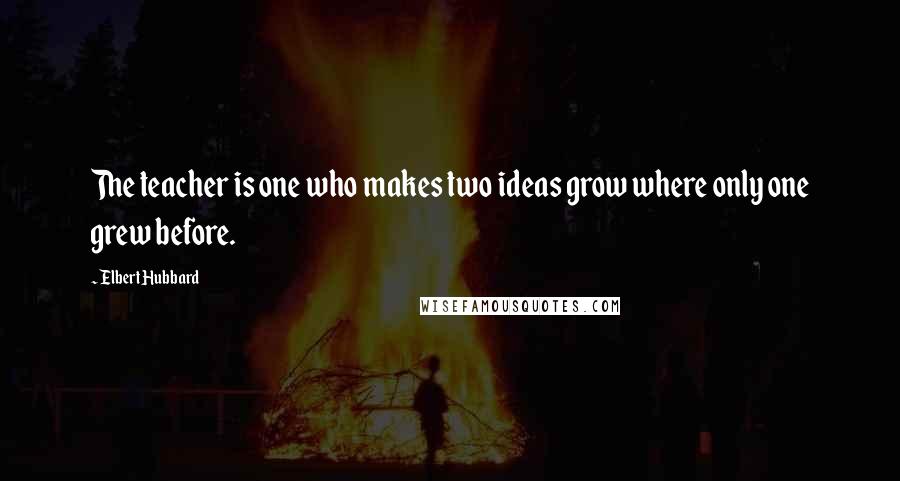 Elbert Hubbard Quotes: The teacher is one who makes two ideas grow where only one grew before.