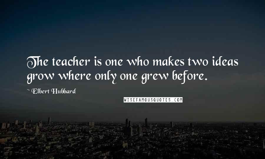 Elbert Hubbard Quotes: The teacher is one who makes two ideas grow where only one grew before.