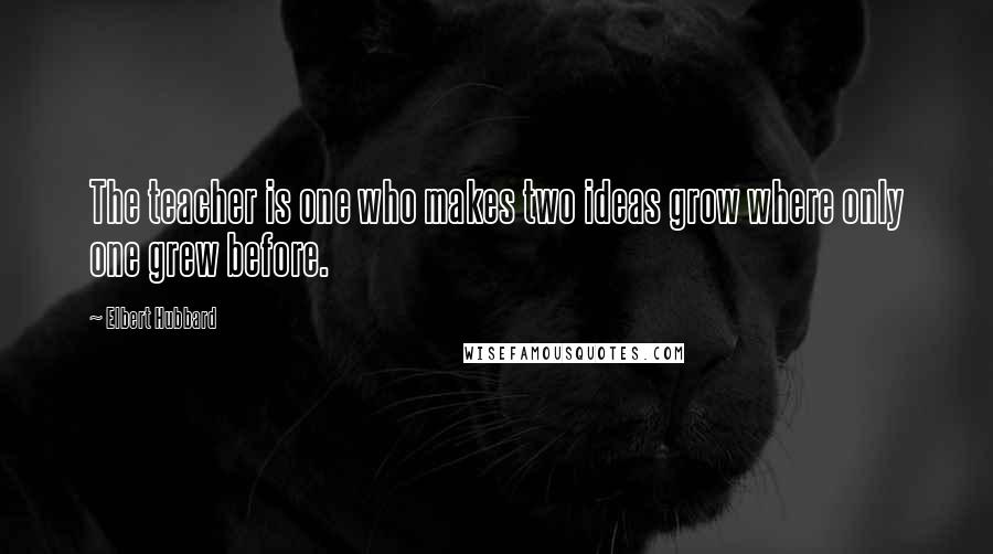 Elbert Hubbard Quotes: The teacher is one who makes two ideas grow where only one grew before.