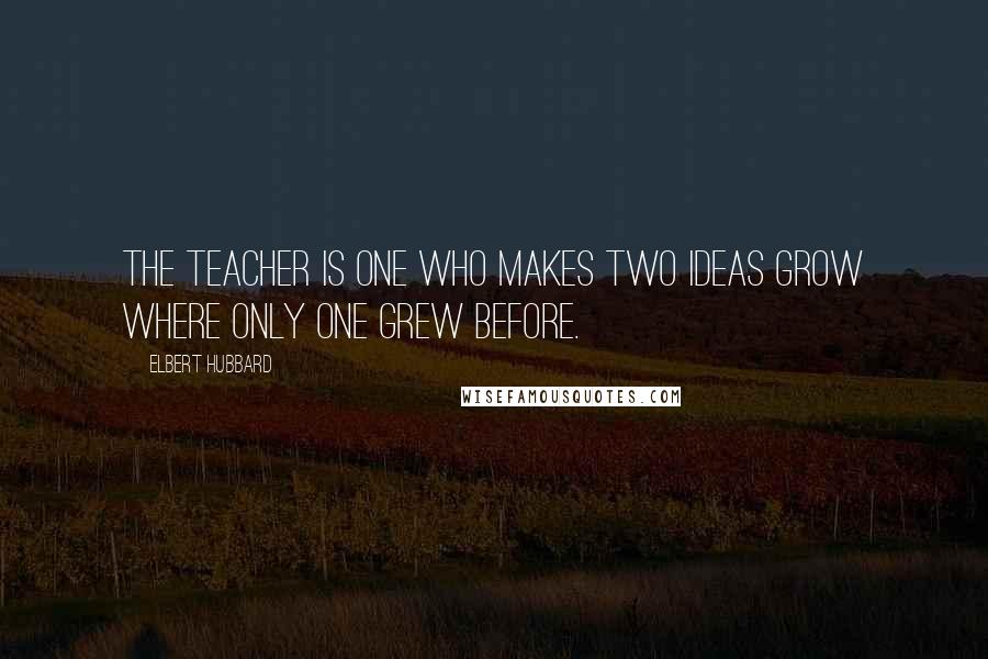 Elbert Hubbard Quotes: The teacher is one who makes two ideas grow where only one grew before.