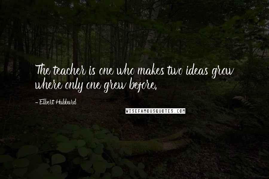 Elbert Hubbard Quotes: The teacher is one who makes two ideas grow where only one grew before.