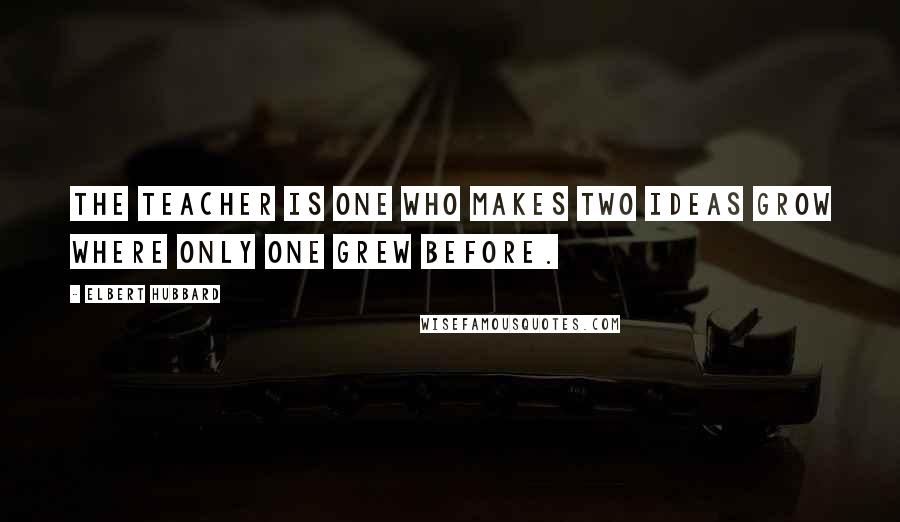 Elbert Hubbard Quotes: The teacher is one who makes two ideas grow where only one grew before.