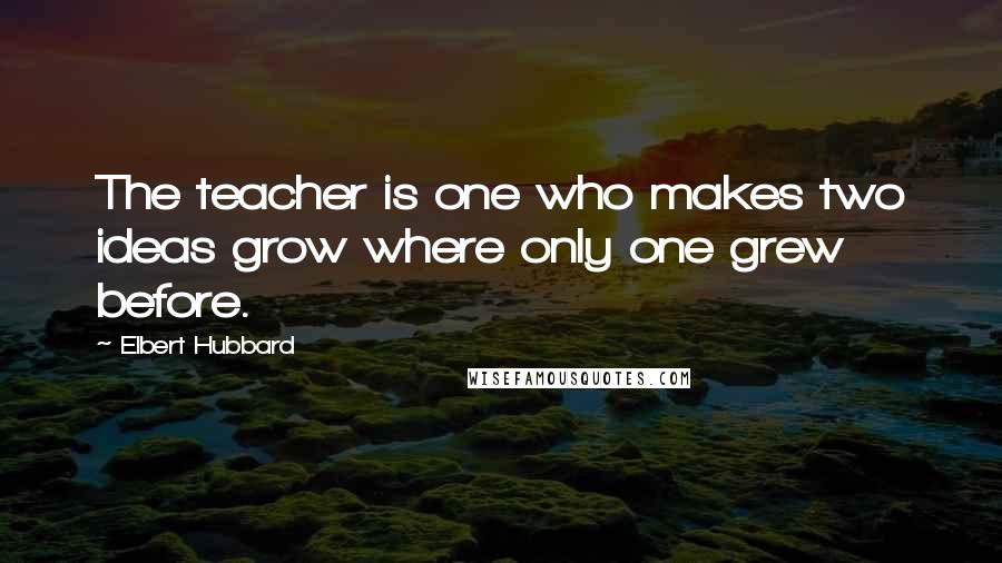 Elbert Hubbard Quotes: The teacher is one who makes two ideas grow where only one grew before.