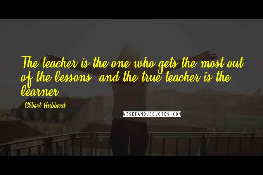 Elbert Hubbard Quotes: The teacher is the one who gets the most out of the lessons, and the true teacher is the learner.