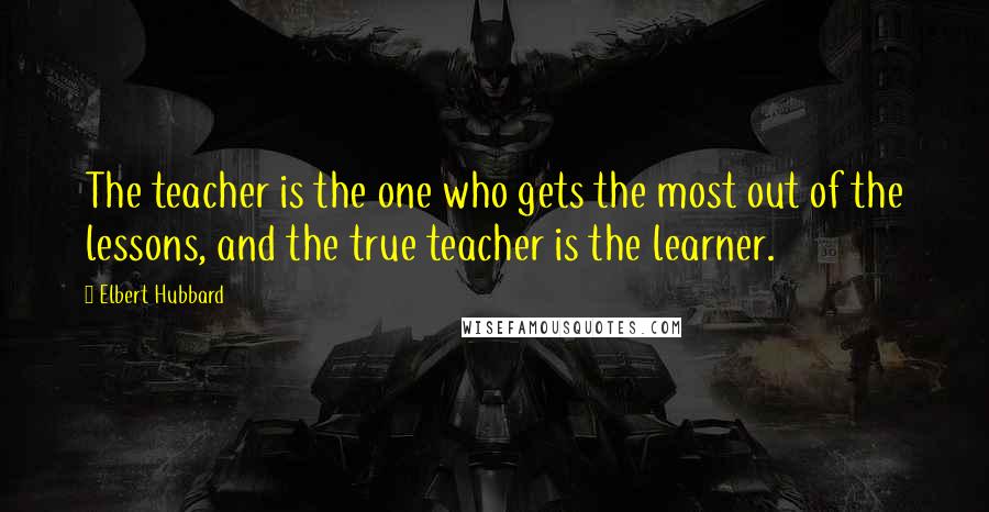 Elbert Hubbard Quotes: The teacher is the one who gets the most out of the lessons, and the true teacher is the learner.