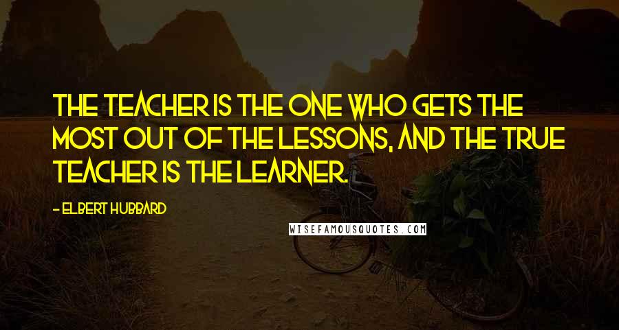 Elbert Hubbard Quotes: The teacher is the one who gets the most out of the lessons, and the true teacher is the learner.