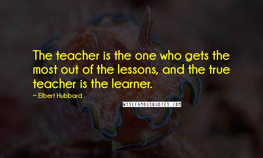 Elbert Hubbard Quotes: The teacher is the one who gets the most out of the lessons, and the true teacher is the learner.