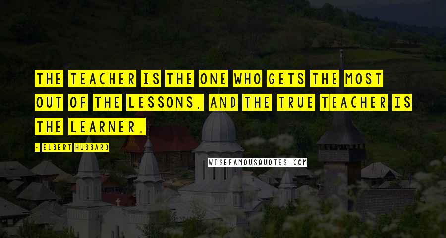 Elbert Hubbard Quotes: The teacher is the one who gets the most out of the lessons, and the true teacher is the learner.