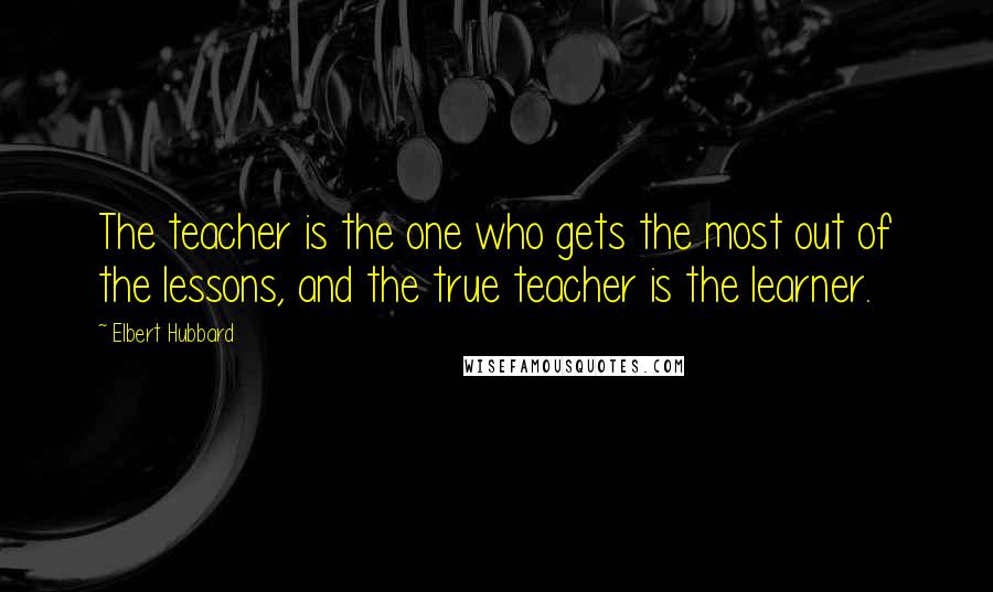Elbert Hubbard Quotes: The teacher is the one who gets the most out of the lessons, and the true teacher is the learner.