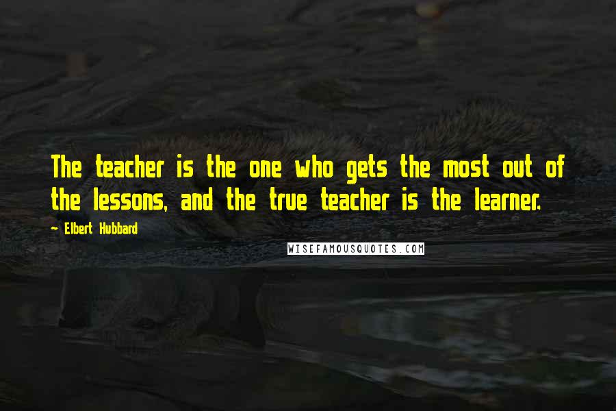 Elbert Hubbard Quotes: The teacher is the one who gets the most out of the lessons, and the true teacher is the learner.