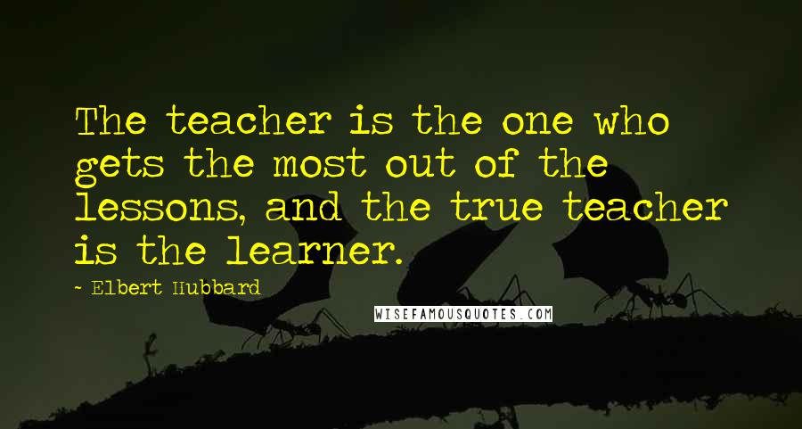 Elbert Hubbard Quotes: The teacher is the one who gets the most out of the lessons, and the true teacher is the learner.