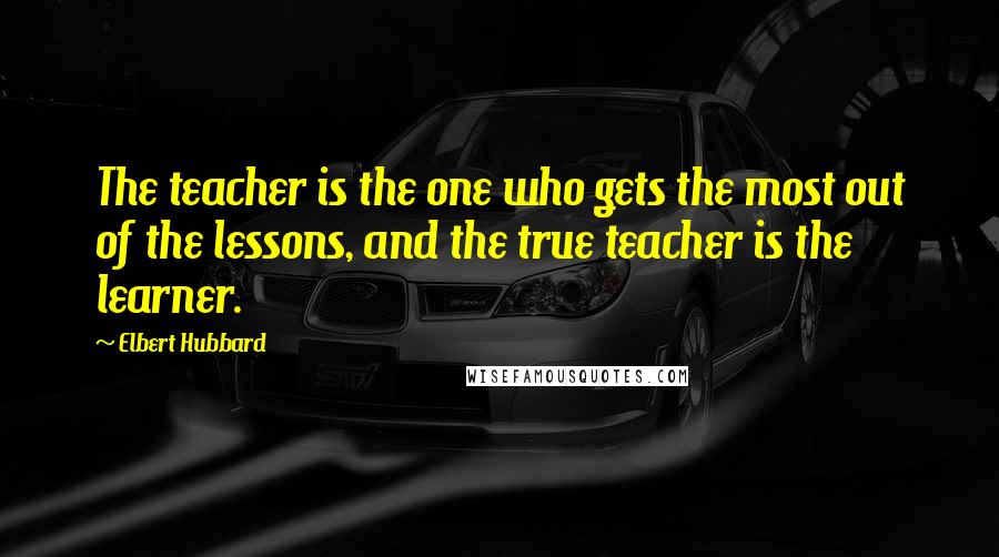 Elbert Hubbard Quotes: The teacher is the one who gets the most out of the lessons, and the true teacher is the learner.