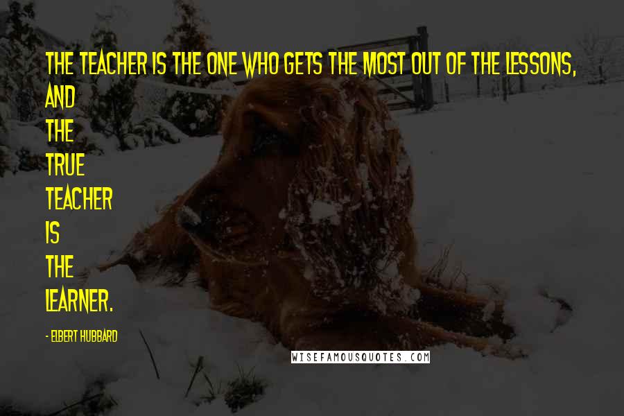 Elbert Hubbard Quotes: The teacher is the one who gets the most out of the lessons, and the true teacher is the learner.