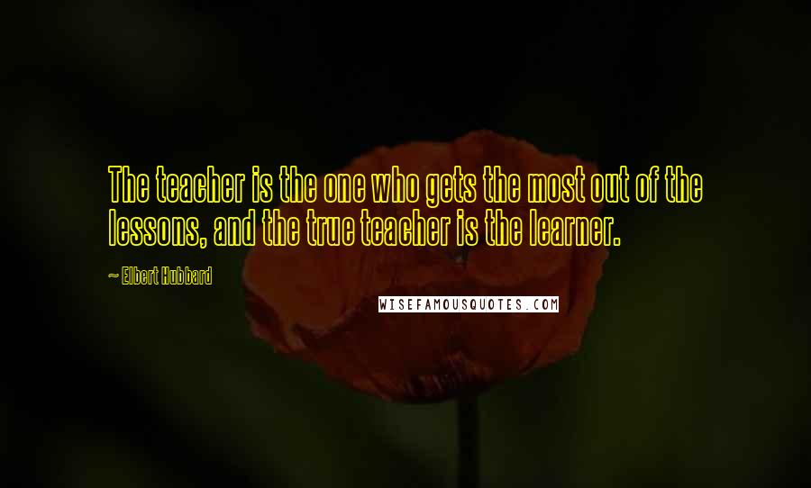 Elbert Hubbard Quotes: The teacher is the one who gets the most out of the lessons, and the true teacher is the learner.