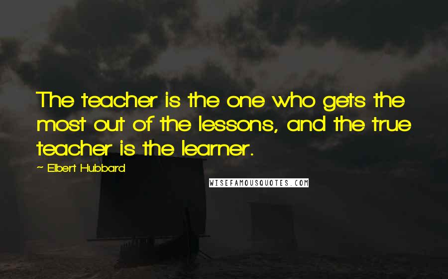 Elbert Hubbard Quotes: The teacher is the one who gets the most out of the lessons, and the true teacher is the learner.