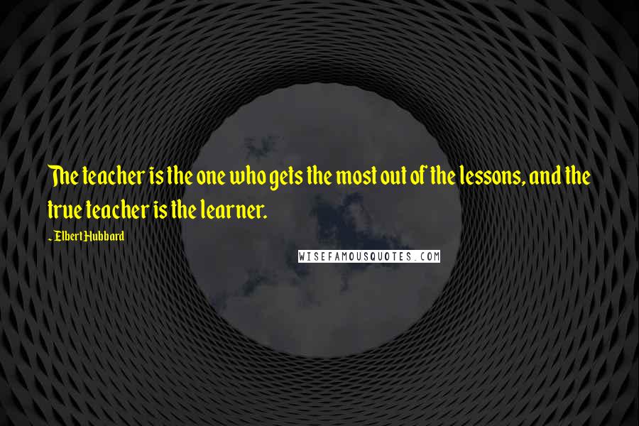 Elbert Hubbard Quotes: The teacher is the one who gets the most out of the lessons, and the true teacher is the learner.