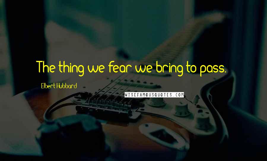 Elbert Hubbard Quotes: The thing we fear we bring to pass.