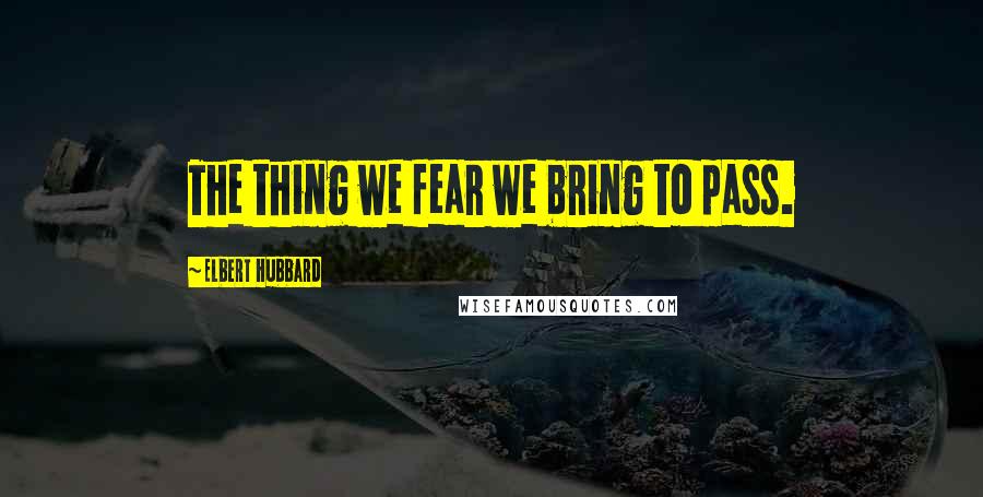 Elbert Hubbard Quotes: The thing we fear we bring to pass.