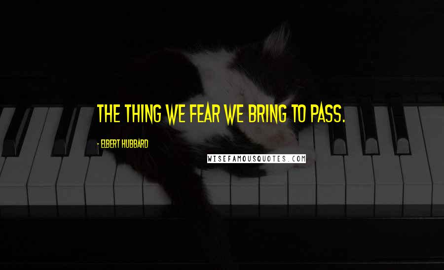 Elbert Hubbard Quotes: The thing we fear we bring to pass.