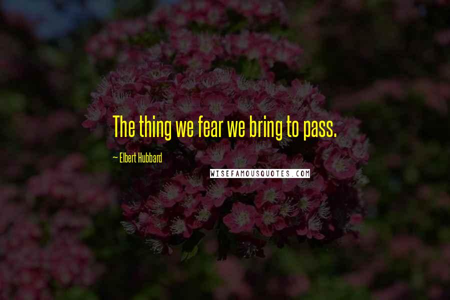 Elbert Hubbard Quotes: The thing we fear we bring to pass.