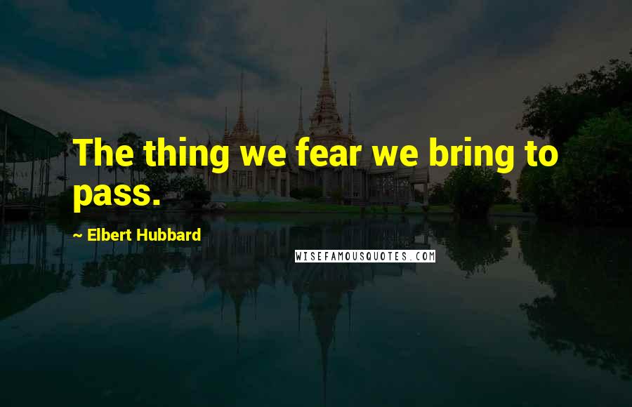 Elbert Hubbard Quotes: The thing we fear we bring to pass.