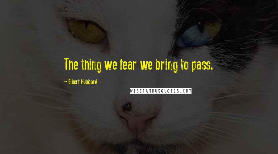 Elbert Hubbard Quotes: The thing we fear we bring to pass.