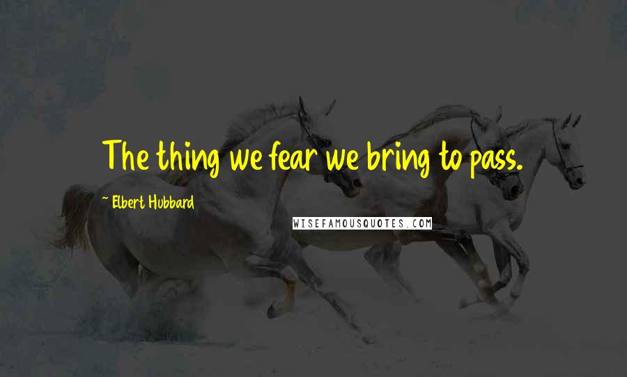 Elbert Hubbard Quotes: The thing we fear we bring to pass.