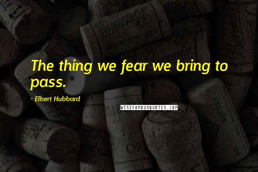 Elbert Hubbard Quotes: The thing we fear we bring to pass.