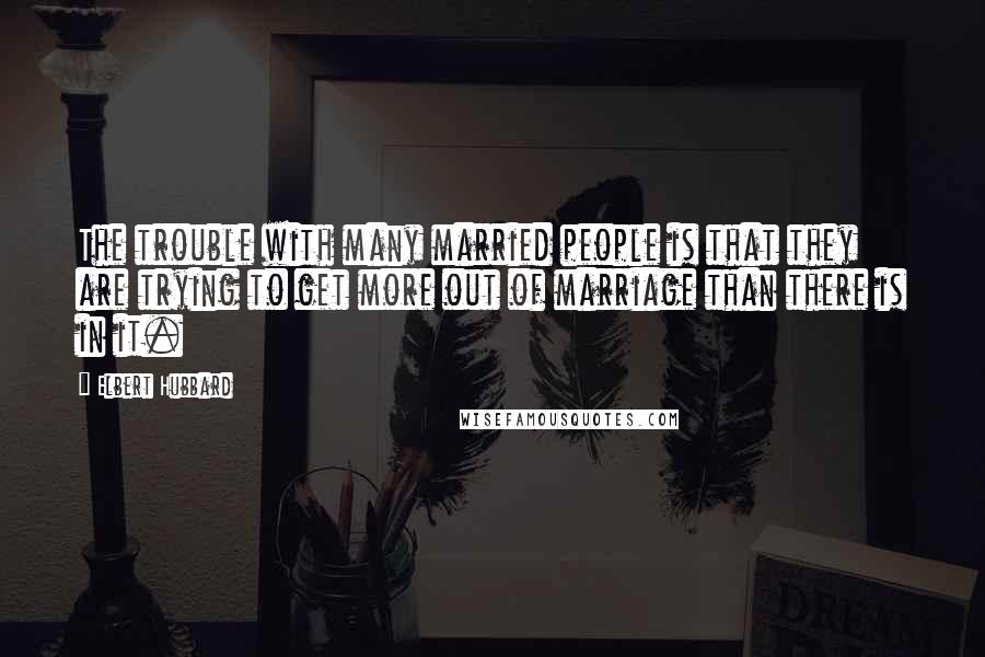 Elbert Hubbard Quotes: The trouble with many married people is that they are trying to get more out of marriage than there is in it.