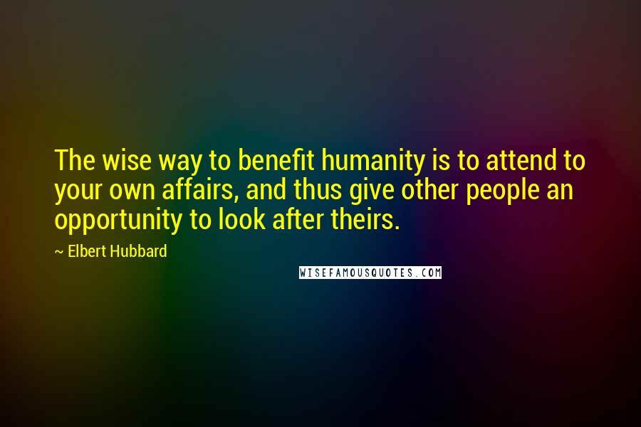 Elbert Hubbard Quotes: The wise way to benefit humanity is to attend to your own affairs, and thus give other people an opportunity to look after theirs.