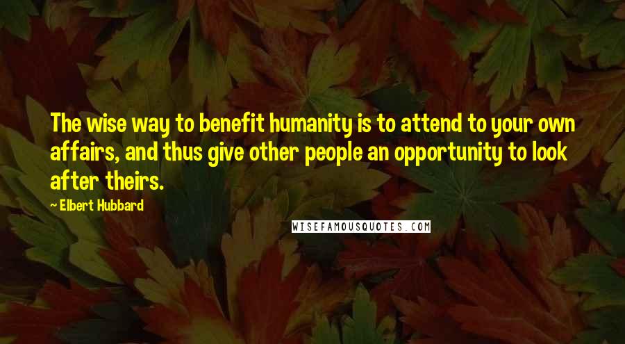 Elbert Hubbard Quotes: The wise way to benefit humanity is to attend to your own affairs, and thus give other people an opportunity to look after theirs.