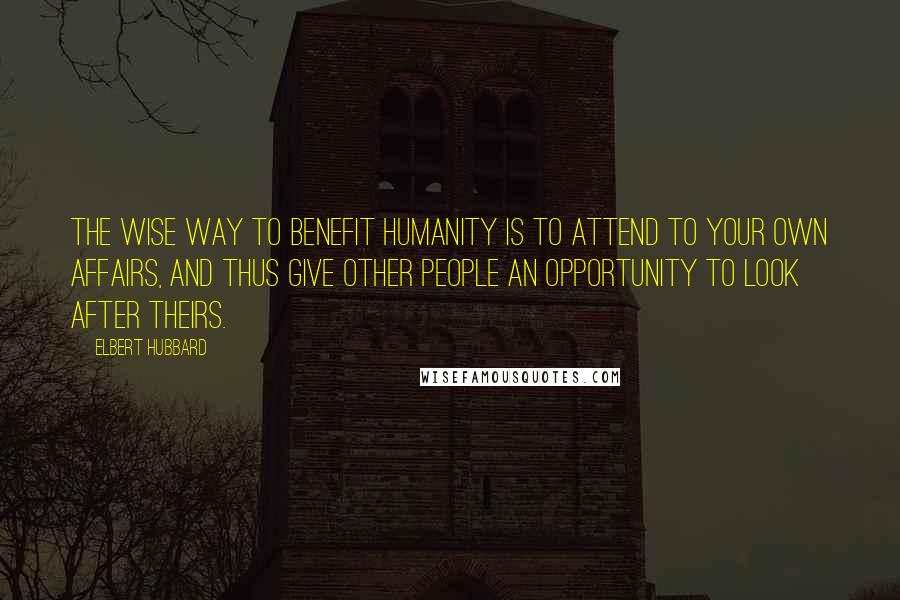 Elbert Hubbard Quotes: The wise way to benefit humanity is to attend to your own affairs, and thus give other people an opportunity to look after theirs.