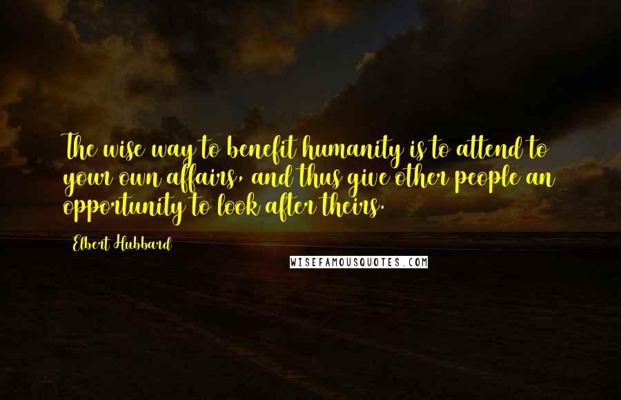 Elbert Hubbard Quotes: The wise way to benefit humanity is to attend to your own affairs, and thus give other people an opportunity to look after theirs.