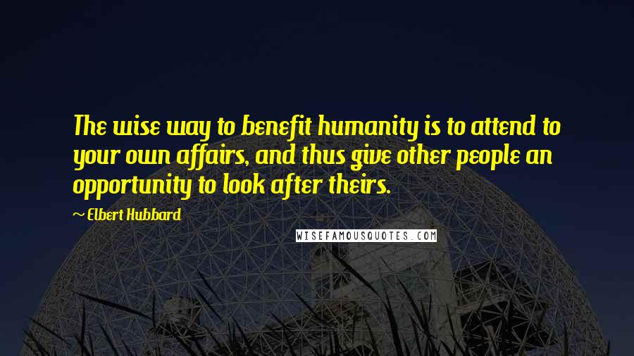 Elbert Hubbard Quotes: The wise way to benefit humanity is to attend to your own affairs, and thus give other people an opportunity to look after theirs.