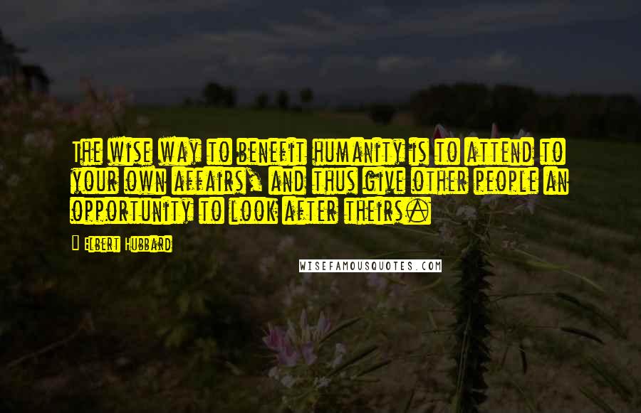 Elbert Hubbard Quotes: The wise way to benefit humanity is to attend to your own affairs, and thus give other people an opportunity to look after theirs.